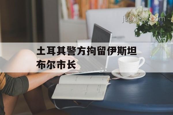 土耳其警方拘留三名反對黨市長事件深度剖析 土耳其警方拘留三名反對黨市長事件深度剖析